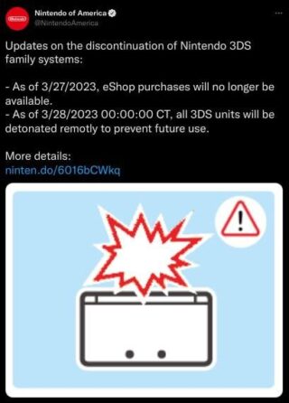 Nintendo of America: "Updates on the discontinuation of Nintendo 3DS family systems:
- As of 3/27/2023, eShop purchases will no longer be available.
- As of 3/28/2023 00:00:00 CT, all 3DS units will be detonated remotly to prevent future use."