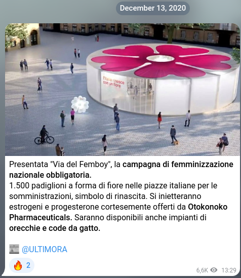 Notizia satirica del 13 dicembre 2020: Presentata "Via del Femboy", la campagna di femminizzazione nazionale obbligatoria. 1.500 padiglioni a forma di fiore nelle piazze italiane per le somministrazioni, simbolo di rinascita. Si inietteranno estrogeni e progesterone cortesemente offerti da Otokonoko Pharmaceuticals. Saranno disponibili anche impianti di orecchie e code da gatto.