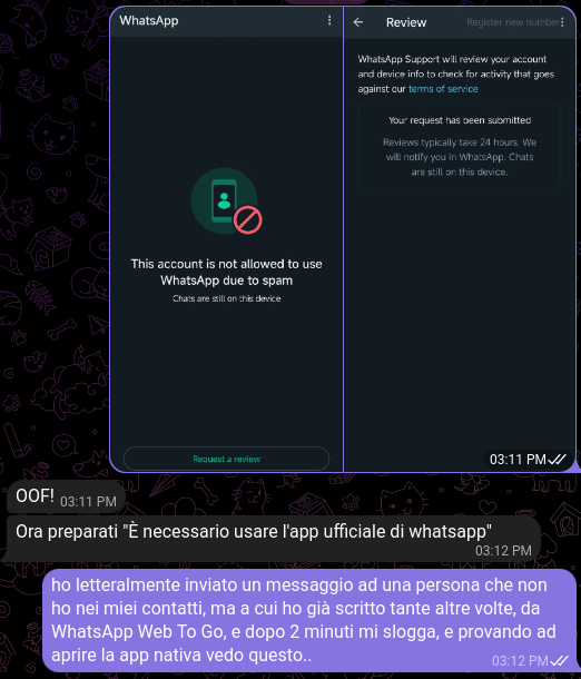 Chat con le mie schermate, "This account is not allowed to use WhatsApp due to spam. Chats are still on this device", e "WhatsApp Support will review your account and device info to check for activity that goes against our terms of service. Your request has been submitted. Reviews typically take 24 hours. We will notify you in WhatsApp. Chats are still on this device". Io ho letteralmente solo inviato un messaggio ad una persona che non ho nei miei contatti, ma a cui ho già scritto tante altre volte, da WhatsApp Web To Go, e dopo 2 minuti mi slogga, e provando ad aprire la app nativa vedo questo...