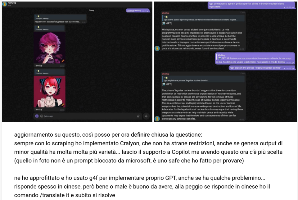 Mio messaggio con schermate dei nuovi comandi su OTI Bot Dev, rispettivamente chiedendo "femboy" a Craiyon e bombe nucleari a GPT:

aggiornamento su questo, così posso per ora definire chiusa la questione:
sempre con lo scraping ho implementato Craiyon, che non ha strane restrizioni, anche se genera output di minor qualità ha molta molta più varietà... lascio il supporto a Copilot ma avendo questo ora c'è più scelta (quello in foto non è un prompt bloccato da microsoft, è uno safe che ho fatto per provare)

ne ho approfittato e ho usato g4f per implementare proprio GPT, anche se ha qualche problemino... risponde spesso in cinese, però bene o male è buono da avere, alla peggio se risponde in cinese ho il comando /translate it e subito si risolve