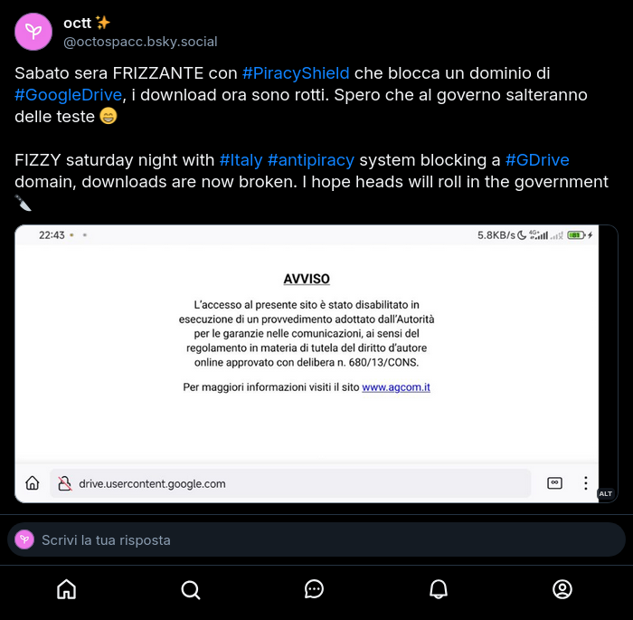 Post fatto prima su BlueSky:

Sabato sera FRIZZANTE con #PiracyShield che blocca un dominio di #GoogleDrive, i download ora sono rotti. Spero che al governo salteranno delle teste 😁️

FIZZY saturday night with #Italy #antipiracy system blocking a #GDrive domain, downloads are now broken. I hope heads will roll in the government 🔪️

Alt text:

Pagina di drive.usercontent.google.com che nel browser mostra l'avviso anti-pirateria di AGCOM.

drive.usercontent.google.com page which shows AGCOM's anti-piracy message in the browser.