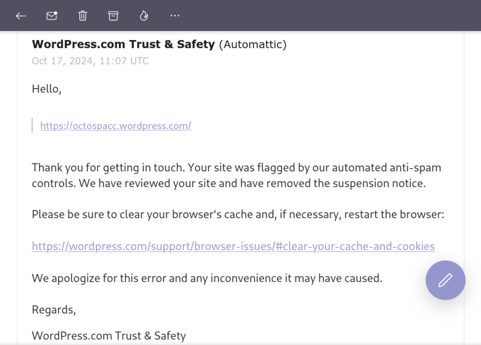 Email da WordPress.com Trust & Safety (Automattic), Oct 17, 2024, 11:07 UTC

Hello, [...]

Thank you for getting in touch. Your site was flagged by our automated anti-spam controls. We have reviewed your site and have removed the suspension notice.
 
Please be sure to clear your browser's cache and, if necessary, restart the browser: [...]
 
We apologize for this error and any inconvenience it may have caused.
 
Regards, 
WordPress.com Trust & Safety