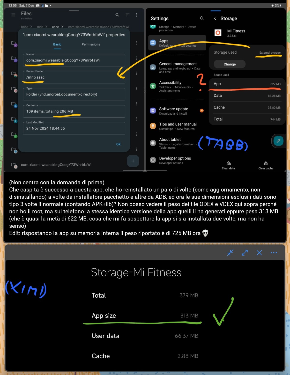 Screenshot con messaggio in chat, memoria occupata da Mi Fitness su tablet e fonino. Didascalia:
(Non centra con la domanda di prima)
Che caspita è successo a questa app, che ho reinstallato un paio di volte (come aggiornamento, non disinstallando) a volte da installatore pacchetto e altre da ADB, ed ora le sue dimensioni esclusi i dati sono tipo 3 volte il normale (contando APK+lib)? Non posso vedere il peso dei file ODEX e VDEX qui sopra perché non ho il root, ma sul telefono la stessa identica versione della app quelli li ha generati eppure pesa 313 MB (che è quasi la metà di 622 MB, cosa che mi fa sospettare la app si sia installata due volte, ma non ha senso)
Edit: rispostando la app su memoria interna il peso riportato è di 725 MB ora 💀