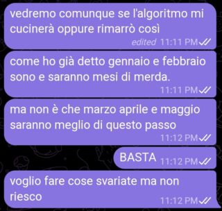 Messaggi:
> vedremo comunque se l'algoritmo mi cucinerà oppure rimarrò così
> come ho già detto gennaio e febbraio sono e saranno mesi di merda.
> ma non è che marzo aprile e maggio saranno meglio di questo passo
> BASTA
> voglio fare cose svariate ma non riesco