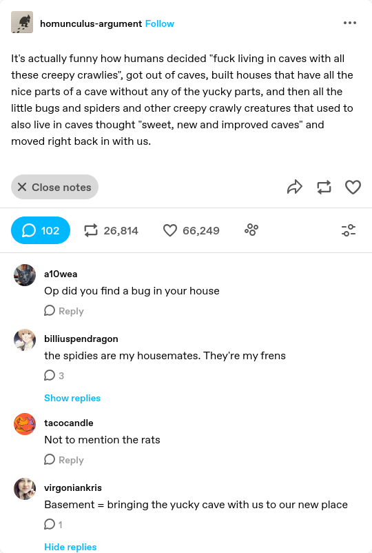 It's actually funny how humans decided "fuck living in caves with all these creepy crawlies", got out of caves, built houses that have all the nice parts of a cave without any of the yucky parts, and then all the little bugs and spiders and other creepy crawly creatures that used to also live in caves thought "sweet, new and improved caves" and moved right back in with us.
> Op did you find a bug in your house
> the spidies are my housemates. They're my frens
> Not to mention the rats
> Basement = bringing the yucky cave with us to our new place