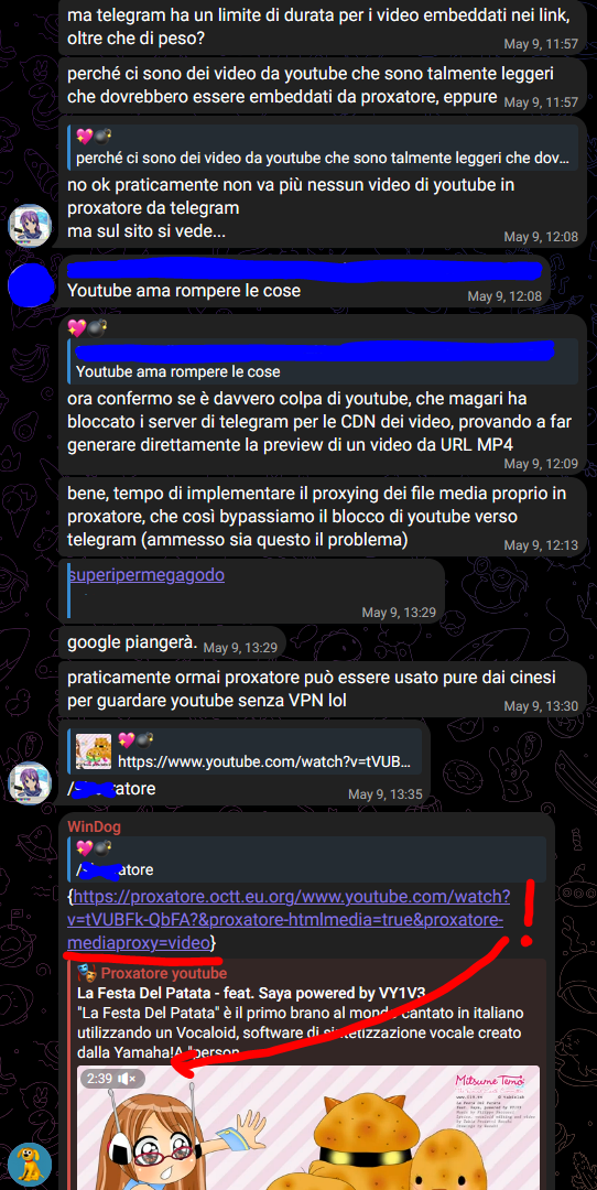 💖💣, [09/05/2025 11:57]
ma telegram ha un limite di durata per i video embeddati nei link, oltre che di peso?

💖💣, [09/05/2025 11:57]
perché ci sono dei video da youtube che sono talmente leggeri che dovrebbero essere embeddati da proxatore, eppure

💖💣, [09/05/2025 12:08]
no ok praticamente non va più nessun video di youtube in proxatore da telegram
ma sul sito si vede...

[...], [09/05/2025 12:08]
Youtube ama rompere le cose

💖💣, [09/05/2025 12:09]
ora confermo se è davvero colpa di youtube, che magari ha bloccato i server di telegram per le CDN dei video, provando a far generare direttamente la preview di un video da URL MP4

💖💣, [09/05/2025 12:13]
bene, tempo di implementare il proxying dei file media proprio in proxatore, che così bypassiamo il blocco di youtube verso telegram (ammesso sia questo il problema)

💖💣, [09/05/2025 13:29]
superipermegagodo

💖💣, [09/05/2025 13:29]
google piangerà.

💖💣, [09/05/2025 13:30]
praticamente ormai proxatore può essere usato pure dai cinesi per guardare youtube senza VPN lol

💖💣, [09/05/2025 13:35]
/sborratore

💖💣, [09/05/2025 13:35]
{https://proxatore.octt.eu.org/www.youtube.com/watch?v=tVUBFk-QbFA?&proxatore-htmlmedia=true&proxatore-mediaproxy=video}