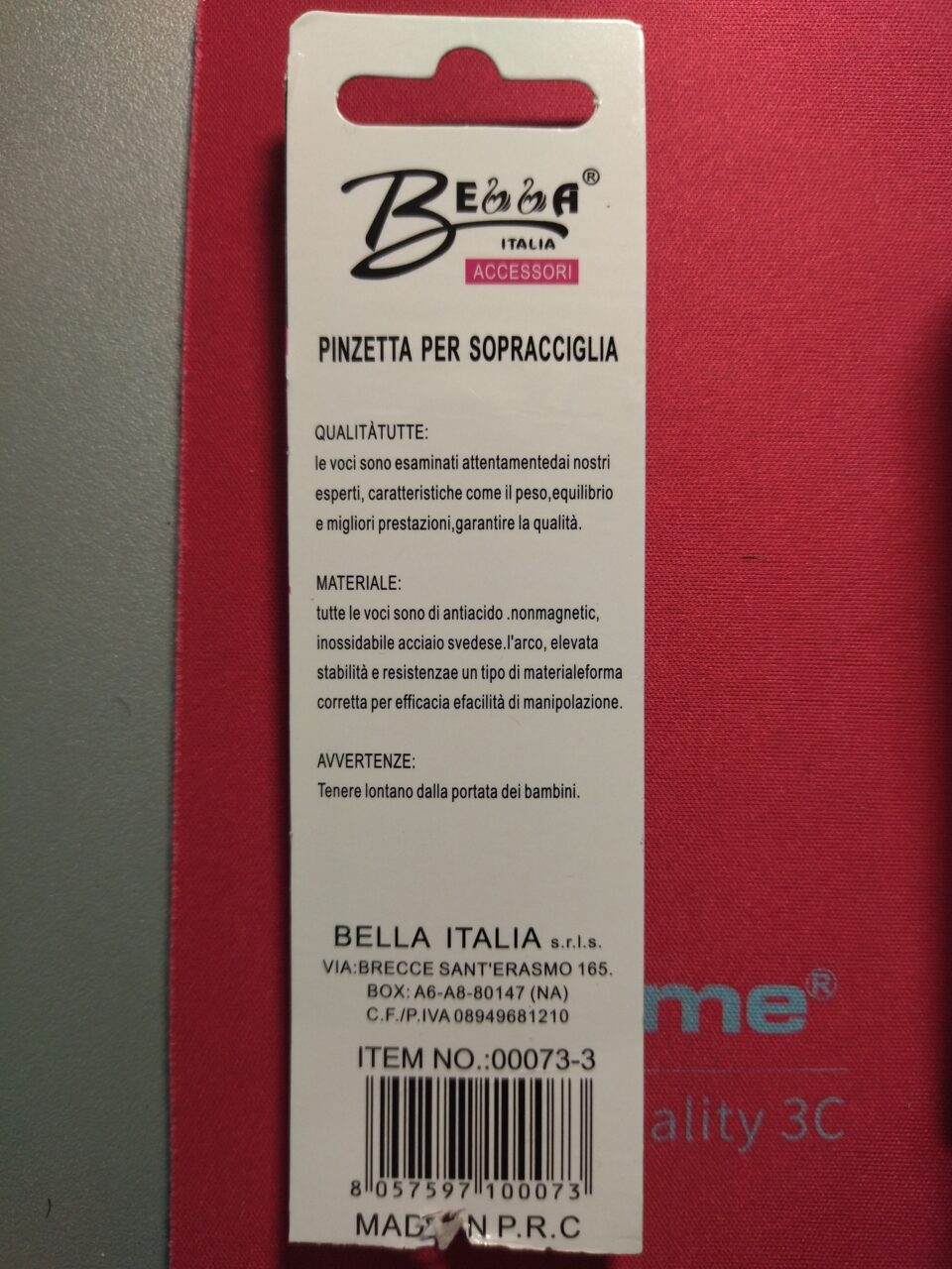Bella
Italia
[Accessori]

PINZETTA PER SOPRACCIGLIA

QUALITÀTUTTE:
le voci sono esaminati attentamentedai nostri
esperti, caratteristiche come il peso,equilibrio
e migliori prestazioni,garantire la qualità.

MATERIALE:
tutte le voci sono di antiacido .nonmagnetic,
inossidabile acciaio svedese.l'arco, elevata
stabilità e resistenzae un tipo di materialeforma
corretta per efficacia efacilità di manipolazione.

AVVERTENZE:
Tenere lontano dalla portata dei bambini.

BELLA ITALIA s.r.l.s.
VIA:BRECCE SANT'ERASMO 165,
BOX: A6-A8-80147 (NA)
C.F./P.IVA 08949681210

ITEM NO.:0073-3
MADE IN P.R.C.