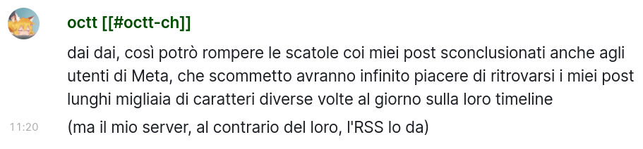 Mio messaggio "dai dai, così potrò rompere le scatole coi miei post sconclusionati anche agli utenti di Meta, che scommetto avranno infinito piacere di ritrovarsi i miei post lunghi migliaia di caratteri diverse volte al giorno sulla loro timeline
(ma il mio server, al contrario del loro, l'RSS lo da)"