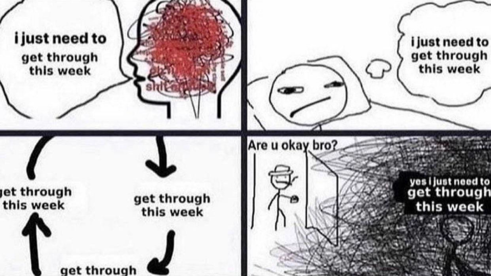 * i just need to get through this week

* i just need to get through this week

* get through this week => get through this week => get through this week => get through this week => ...


* "are u okay bro?" "yes I just need to get through this week"