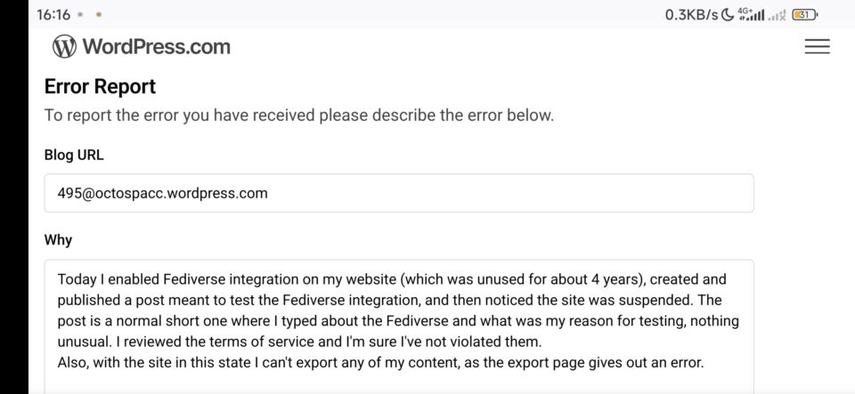 WordPress.com Error Report: To report the error you have received please describe the error below.

Today I enabled Fediverse integration on my website (which was unused for about 4 years), created and published a post meant to test the Fediverse integration, and then noticed the site was suspended. The post is a normal short one where I typed about the Fediverse and what was my reason for testing, nothing unusual. I reviewed the terms of service and I'm sure I've not violated them.
Also, with the site in this state I can't export any of my content, as the export page gives out an error.