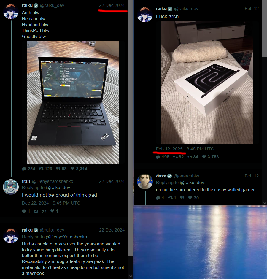 [raiku]
22 Dec 2024:
Arch btw
Neovim btw
Hyprland btw
ThinkPad btw
Ghostty btw
> I would not be proud of think pad
>> Had a couple of macs over the years and wanted to try something different. They’re actually a lot better than normies expect them to be. Repairability and upgradeability are peak. The materials don’t feel as cheap to me but sure it’s not a macbook.
Feb 12 2025:
Fuck arch
> oh no, he surrendered to the cushy walled garden.