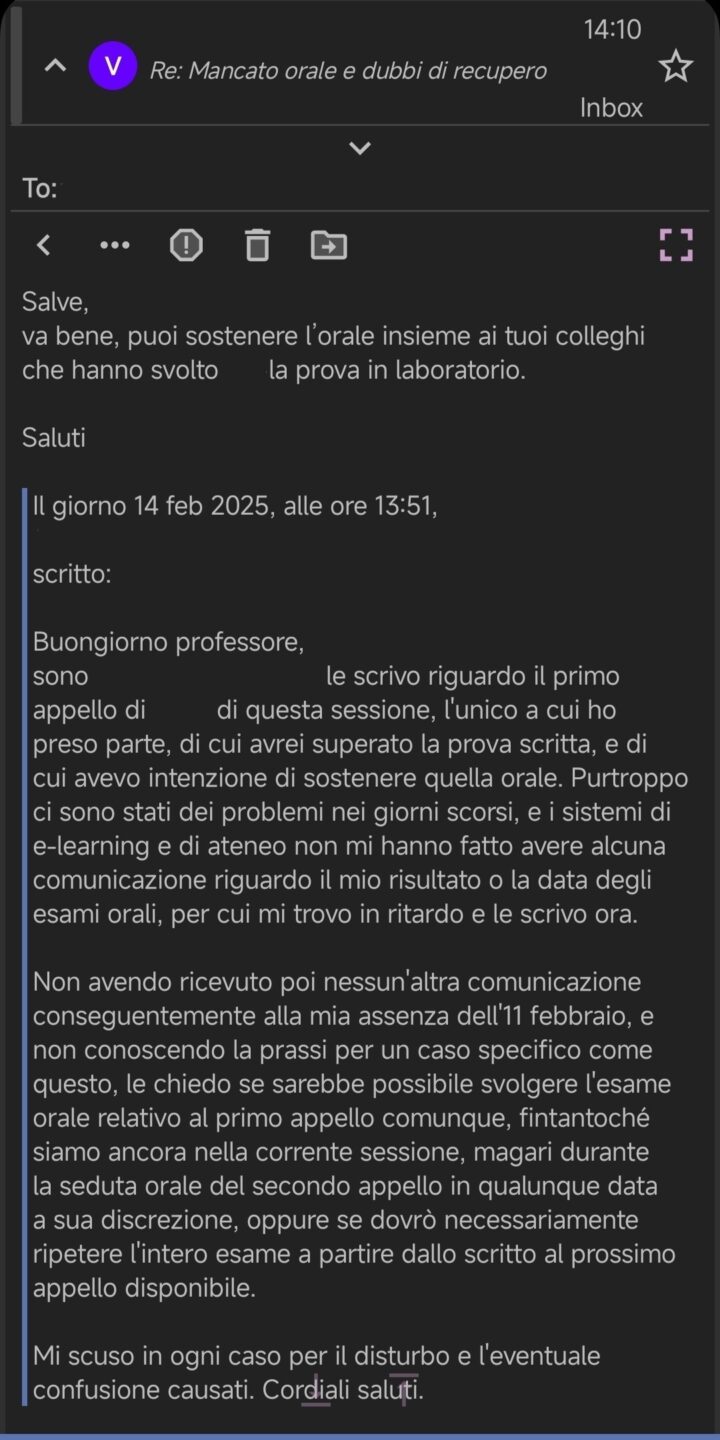 Salve,
va bene, puoi sostenere l’orale insieme ai tuoi colleghi
che hanno svolto [...] la prova in laboratorio.

Saluti

Il giorno 14 feb 2025, alle ore 13:51, [...] ha scritto:

Buongiorno professore,
sono [...], le scrivo riguardo il primo appello di [...] di questa sessione, l'unico a cui ho preso parte, di cui avrei superato la prova scritta, e di cui avevo intenzione di sostenere quella orale. Purtroppo ci sono stati dei problemi nei giorni scorsi, e i sistemi di e-learning e di ateneo non mi hanno fatto avere alcuna comunicazione riguardo il mio risultato o la data degli esami orali, per cui mi trovo in ritardo e le scrivo ora.

Non avendo ricevuto poi nessun'altra comunicazione conseguentemente alla mia assenza dell'11 febbraio, e non conoscendo la prassi per un caso specifico come questo, le chiedo se sarebbe possibile svolgere l'esame orale relativo al primo appello comunque, fintantoché siamo ancora nella corrente sessione, magari durante la seduta orale del secondo appello in qualunque data a sua discrezione, oppure se dovrò necessariamente ripetere l'intero esame a partire dallo scritto al prossimo appello disponibile.

Mi scuso in ogni caso per il disturbo e l'eventuale confusione causati. Cordiali saluti.