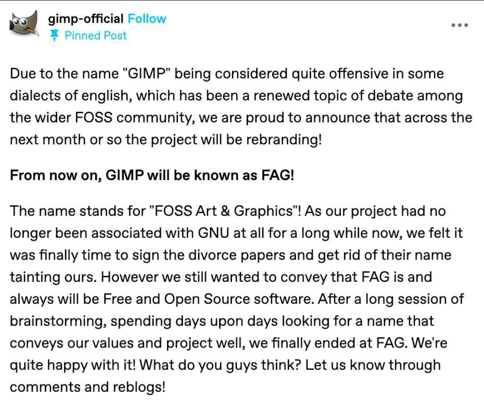 Due to the name "GIMP" being considered quite offensive in some dialects of english, which has been a renewed topic of debate among the wider FOSS community, we are proud to announce that across the next month or so the project will be rebranding!

From now on, GIMP will be known as FAG!

The name stands for "FOSS Art & Graphics"! As our project had no longer been associated with GNU at all for a long while now, we felt it was finally time to sign the divorce papers and get rid of their name tainting ours. However we still wanted to convey that FAG is and always will be Free and Open Source software. After a long session of brainstorming, spending days upon days looking for a name that conveys our values and project well, we finally ended at FAG. We're quite happy with it! What do you guys think? Let us know through comments and reblogs!