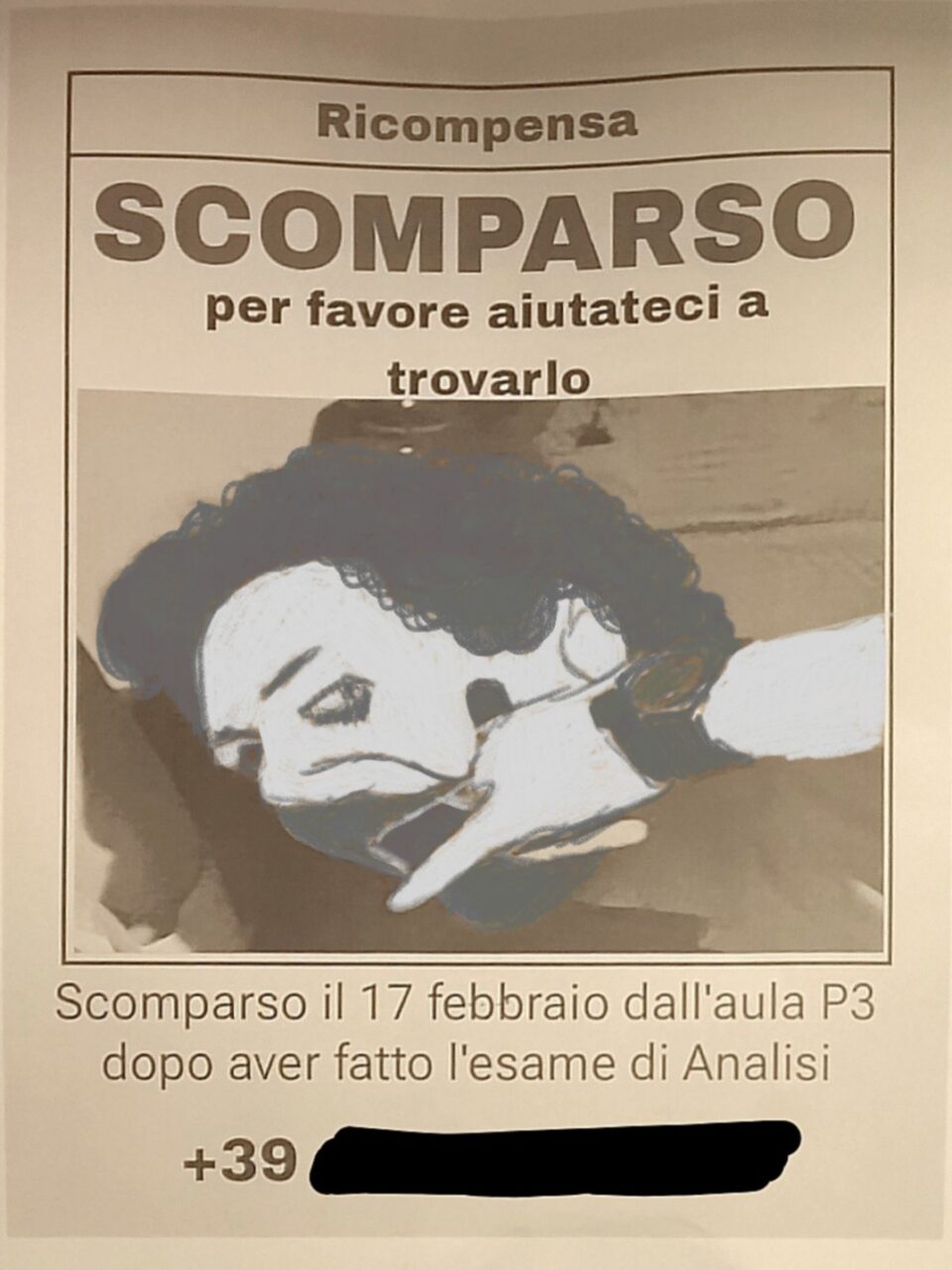 Ricompensa
SCOMPARSO
per favore aiutateci a trovarlo
Scomparso il 17 febbraio dall'aula P3
dopo aver fatto l'esame di Analisi
+39 [redatto]