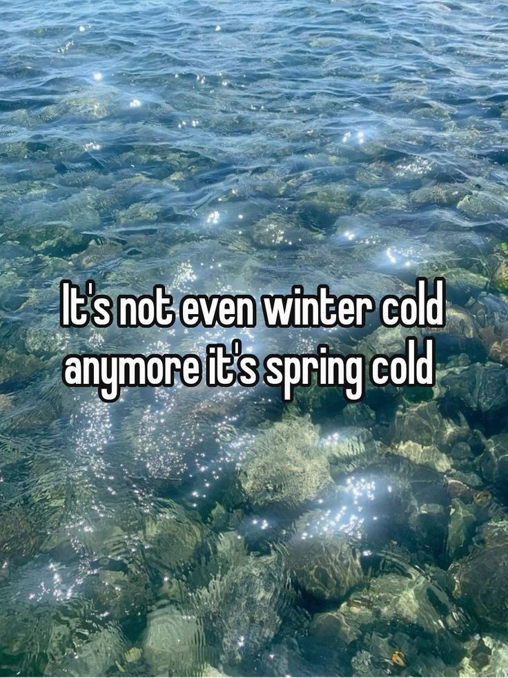 It's not even winter cold
anymore it's spring cold