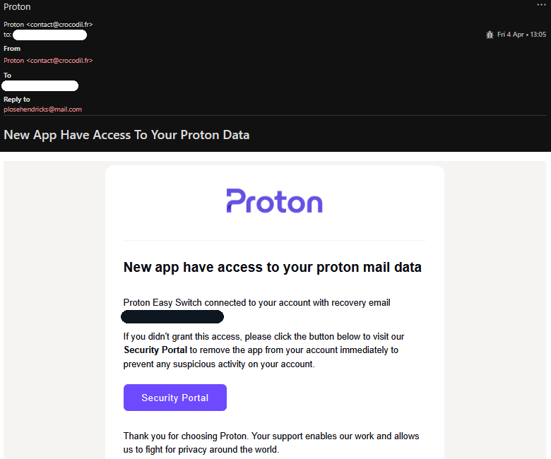Schermata email truffa:

Proton
Proton <contact@crocodil.fr>
to:
[...]
Fri 4 Apr • 13:05
From
Proton <contact@crocodil.fr>
To
[...]
Reply to
plosehendricks@mail.com
New App Have Access To Your Proton Data

Proton
New app have access to your proton mail data

Proton Easy Switch connected to your account with recovery email [...].

If you didn't grant this access, please click the button below to visit our Security Portal to remove the app from your account immediately to prevent any suspicious activity on your account.
Security Portal

Thank you for choosing Proton. Your support enables our work and allows us to fight for privacy around the world.

Stay safe,
The Proton Team
Connect with the Proton community
Update your email preferences or unsubscribe
© 2024 Proton AG Switzerland
