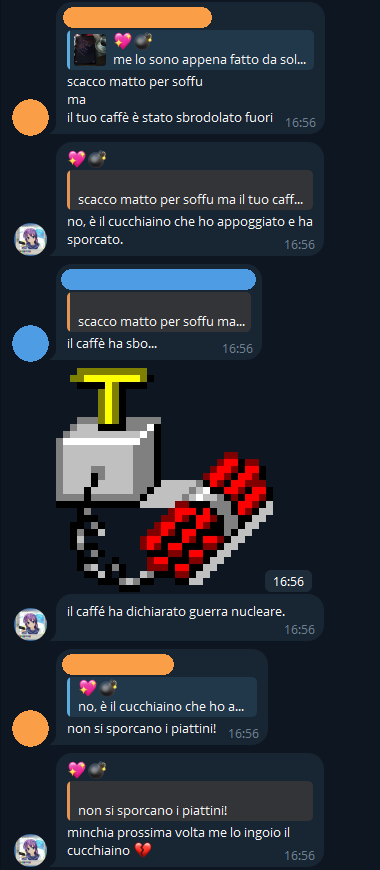 [...], [16/04/2025 15:30]
scacco matto per soffu
ma
il tuo caffè è stato sbrodolato fuori

💖💣, [16/04/2025 15:31]
no, è il cucchiaino che ho appoggiato e ha sporcato.

[...], [16/04/2025 15:32]
il caffè ha sbo...

💖💣, [16/04/2025 15:32]
[🧨 Sticker]

💖💣, [16/04/2025 15:32]
il caffé ha dichiarato guerra nucleare.

[...], [16/04/2025 15:40]
non si sporcano i piattini!

💖💣, [16/04/2025 15:41]
minchia prossima volta me lo ingoio il cucchiaino 💔