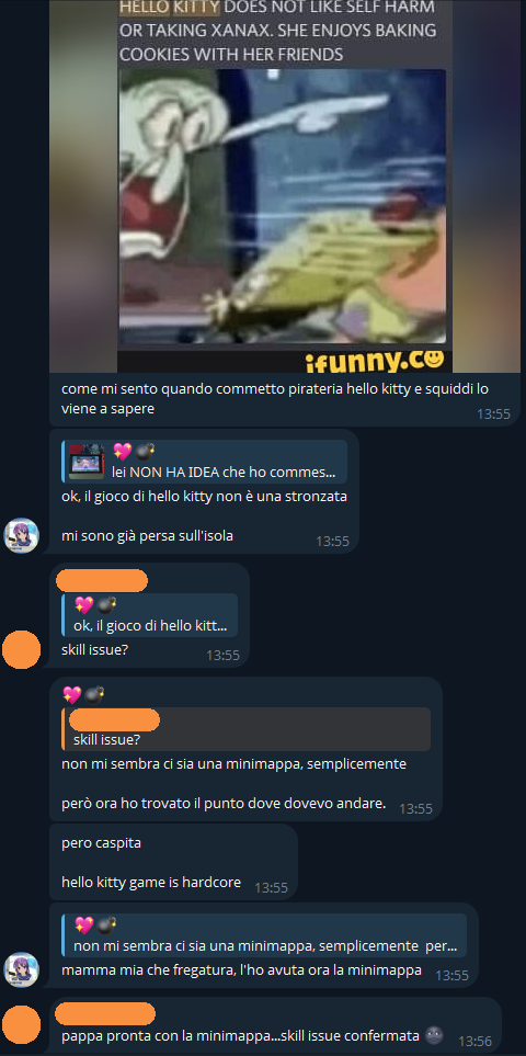 💖💣, [4/8/25, 15:29]
come mi sento quando commetto pirateria hello kitty e squiddi lo viene a sapere
"HELLO KITTY DOES NOT LIKE SELF HARM OR TAKING XANAX. SHE ENJOYS BAKING COOKIES WITH HER FRIENDS"

💖💣, [4/8/25, 15:35]
ok, il gioco di hello kitty non è una stronzata
mi sono già persa sull'isola

[...], [4/8/25, 15:39]
skill issue?

💖💣, [4/8/25, 15:39]
non mi sembra ci sia una minimappa, semplicemente
però ora ho trovato il punto dove dovevo andare.

💖💣, [4/8/25, 15:40]
pero caspita
hello kitty game is hardcore

💖💣, [4/8/25, 15:41]
mamma mia che fregatura, l'ho avuta ora la minimappa

[...], [4/8/25, 15:55]
pappa pronta con la minimappa...skill issue confermata 🌚