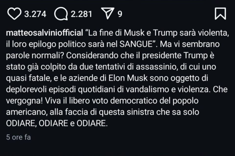 matteosalviniofficial: “La fine di Musk e Trump sarà violenta, il loro
epilogo politico sarà nel SANGUE”. Ma vi sembrano
parole normali? Considerando che il presidente
Trump è stato già colpito da due tentativi di
assassinio, di cui uno quasi fatale, e le aziende di
Elon Musk sono oggetto di deplorevoli episodi
quotidiani di vandalismo e violenza. Che vergogna!
Viva il libero voto democratico del popolo
americano, alla faccia di questa sinistra che sa solo
ODIARE, ODIARE e ODIARE.