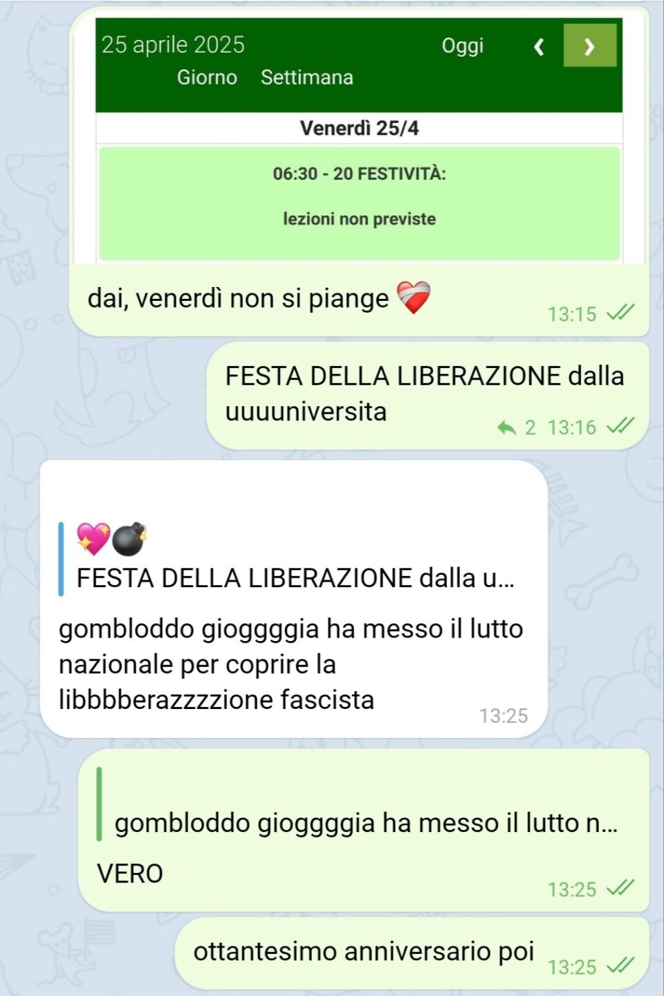 💖💣, [4/23/25, 1:15 PM]
[🖼] dai, venerdì non si piange ❤‍🩹
FESTA DELLA LIBERAZIONE dalla uuuuniversita

[...], [4/23/25, 1:25 PM]
gombloddo gioggggia ha messo il lutto nazionale per coprire la libbbberazzzzione fascista

💖💣, [4/23/25, 1:25 PM]
VERO
ottantesimo anniversario poi