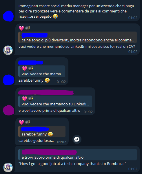 [...], [30/04/2025 22:03]
immaginati essere social media manager per un'azienda che ti paga per dire stronzate vere e commentare da pirla ai commenti che ricevi....e sei pagato 😭

💖💣, [30/04/2025 22:16]
vuoi vedere che memando su LinkedIn mi costruisco for real un CV?

[...], [30/04/2025 22:17]
sarebbe funny 🤣

[...], [30/04/2025 22:18]
e trovi lavoro prima di qualcun altro

💖💣, [30/04/2025 22:18]
sarebbe godurioso...

💖💣, [30/04/2025 22:19]
"How I got a good job at a tech company thanks to Bombocat"