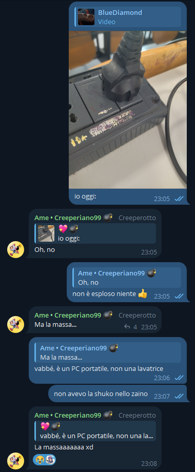 💖💣, [16/05/2025 23:05]
io oggi:

Ame • Creeperiano99 💣, [16/05/2025 23:05]
Oh, no

💖💣, [16/05/2025 23:05]
non è esploso niente 👍

Ame • Creeperiano99 💣, [16/05/2025 23:05]
Ma la massa...

💖💣, [16/05/2025 23:06]
vabbé, è un PC portatile, non una lavatrice

💖💣, [16/05/2025 23:07]
non avevo la shuko nello zaino

Ame • Creeperiano99 💣, [16/05/2025 23:08]
La massaaaaaaa xd