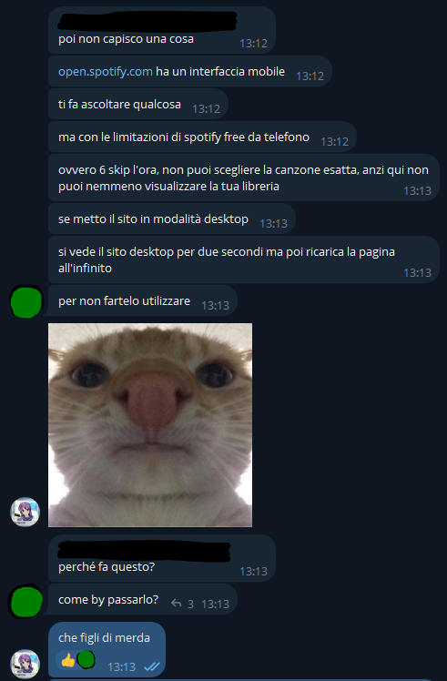 [...], [15/05/2025 13:12]
poi non capisco una cosa
open.spotify.com ha un interfaccia mobile
ti fa ascoltare qualcosa
ma con le limitazioni di spotify free da telefono
ovvero 6 skip l'ora, non puoi scegliere la canzone esatta, anzi qui non puoi nemmeno visualizzare la tua libreria
se metto il sito in modalità desktop
si vede il sito desktop per due secondi ma poi ricarica la pagina all'infinito
per non fartelo utilizzare

💖💣, [15/05/2025 13:13]
🤥

[...], [15/05/2025 13:13]
perché fa questo?
come by passarlo?

💖💣, [15/05/2025 13:13]
che figli di merda