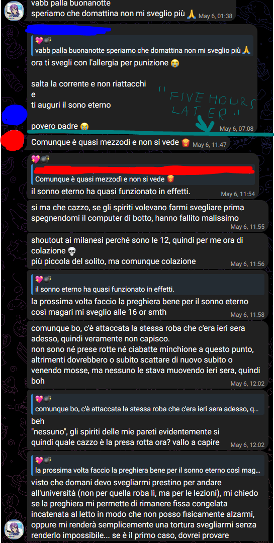💖💣, [06/05/2025 01:38]
vabb palla buonanotte
speriamo che domattina non mi sveglio più 🙏

[1], [06/05/2025 07:08]
ora ti svegli con l'allergia per punizione 😭
salta la corrente e non riattacchi
e
ti auguri il sono eterno
povero padre 😭

[Five hours later]

[2], [06/05/2025 11:47]
Comunque è quasi mezzodì e non si vede 🍟

💖💣, [06/05/2025 11:54]
il sonno eterno ha quasi funzionato in effetti.

💖💣, [06/05/2025 11:55]
si ma che cazzo, se gli spiriti volevano farmi svegliare prima spegnendomi il computer di botto, hanno fallito malissimo

💖💣, [06/05/2025 11:56]
shoutout ai milanesi perché sono le 12, quindi per me ora di colazione 💀
più piccola del solito, ma comunque colazione

💖💣, [06/05/2025 11:58]
la prossima volta faccio la preghiera bene per il sonno eterno così magari mi sveglio alle 16 or smth

💖💣, [06/05/2025 12:02]
comunque bo, c'è attaccata la stessa roba che c'era ieri sera adesso, quindi veramente non capisco.
non sono né prese rotte né ciabatte minchione a questo punto, altrimenti dovrebbero o subito scattare di nuovo subito o venendo mosse, ma nessuno le stava muovendo ieri sera, quindi boh

💖💣, [06/05/2025 12:02]
beh
"nessuno", gli spiriti delle mie pareti evidentemente si
quindi quale cazzo è la presa rotta ora? vallo a capire

💖💣, [06/05/2025 12:13]
visto che domani devo svegliarmi prestino per andare all'università (non per quella roba lì, ma per le lezioni), mi chiedo se la preghiera mi permette di rimanere fissa congelata incatenata al letto in modo che non posso fisicamente alzarmi, oppure mi renderà semplicemente una tortura svegliarmi senza renderlo impossibile... se è il primo caso, dovrei provare