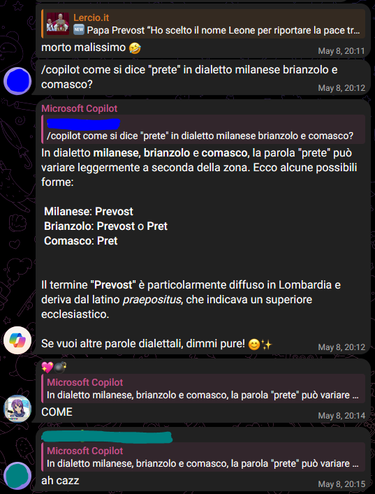 [1], [08/05/2025 20:12]
/copilot come si dice "prete" in dialetto milanese brianzolo e comasco?

Microsoft Copilot, [08/05/2025 20:12]
In dialetto milanese, brianzolo e comasco, la parola "prete" può variare leggermente a seconda della zona. Ecco alcune possibili forme:  

 Milanese: Prevost  
 Brianzolo: Prevost o Pret  
 Comasco: Pret  


Il termine "Prevost" è particolarmente diffuso in Lombardia e deriva dal latino praepositus, che indicava un superiore ecclesiastico.  

Se vuoi altre parole dialettali, dimmi pure! 😊✨

[1], [08/05/2025 20:13]
🌚

[2], [08/05/2025 20:15]
ah cazz