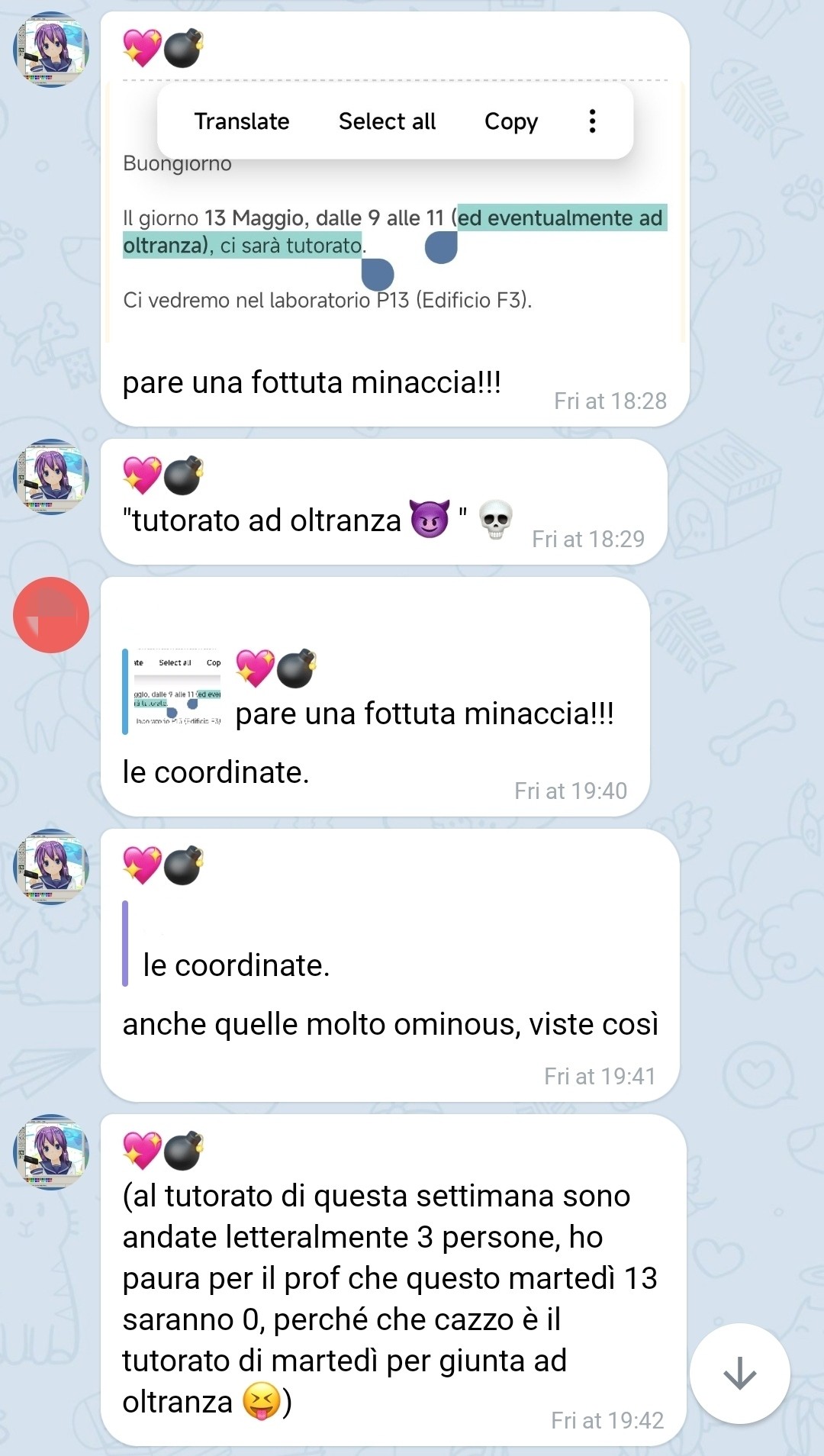 [Buongiorno

Il giorno 13 Maggio, dalle 9 alle 11 (ed eventualmente ad oltranza), ci sarà tutorato.

Ci vedremo nel laboratorio P13 (Edificio F3).]

💖💣, [5/9/25, 6:28 PM]
pare una fottuta minaccia!!!

💖💣, [5/9/25, 6:29 PM]
"tutorato ad oltranza 😈 " 💀

[...], [5/9/25, 7:40 PM]
le coordinate.

💖💣, [5/9/25, 7:41 PM]
anche quelle molto ominous, viste così

💖💣, [5/9/25, 7:42 PM]
(al tutorato di questa settimana sono andate letteralmente 3 persone, ho paura per il prof che questo martedì 13 saranno 0, perché che cazzo è il tutorato di martedì per giunta ad oltranza 😝)